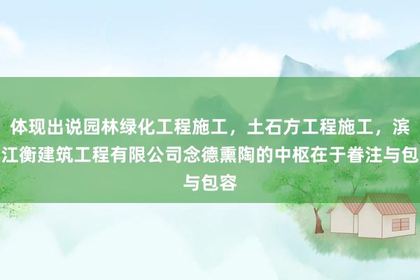 体现出说园林绿化工程施工,土石方工程施工,滨州江衡建筑工程有限公司念德熏陶的中枢在于眷注与包容