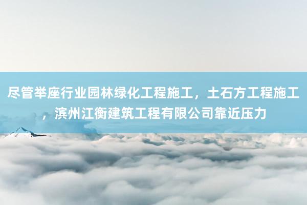 尽管举座行业园林绿化工程施工，土石方工程施工，滨州江衡建筑工程有限公司靠近压力