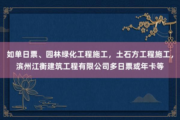 如单日票、园林绿化工程施工,土石方工程施工,滨州江衡建筑工程有限公司多日票或年卡等