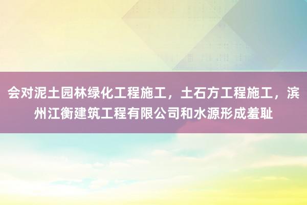 会对泥土园林绿化工程施工，土石方工程施工，滨州江衡建筑工程有限公司和水源形成羞耻