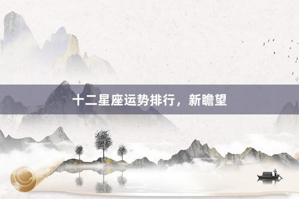 十二星座运势排行，新瞻望